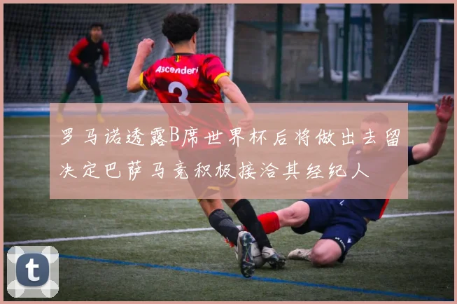 罗马诺透露B席世界杯后将做出去留决定巴萨马竞积极接洽其经纪人