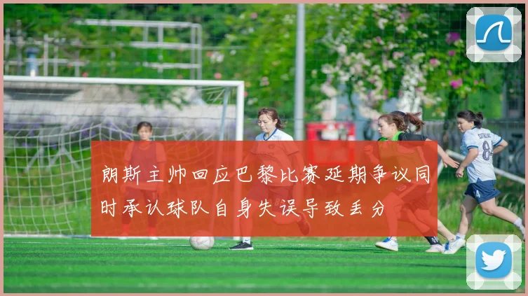 朗斯主帅回应巴黎比赛延期争议同时承认球队自身失误导致丢分