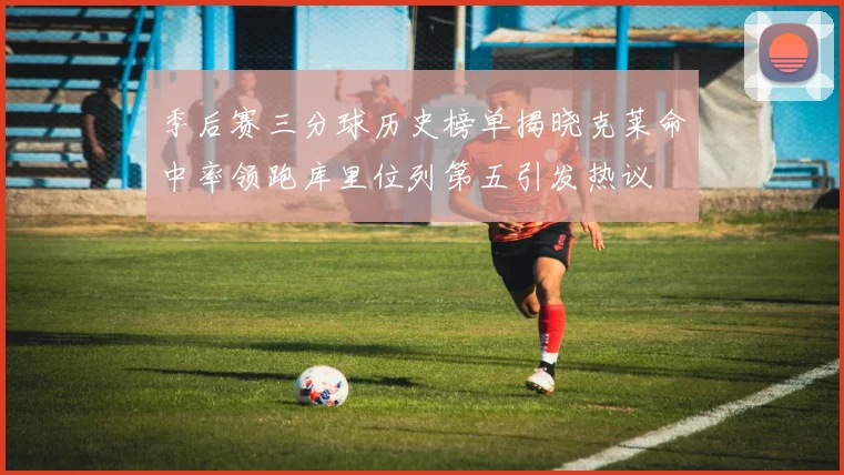 季后赛三分球历史榜单揭晓克莱命中率领跑库里位列第五引发热议