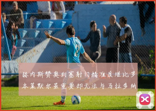 赫内斯赞奥利塞射门精准度堪比罗本莱默尔虽重要却无法与马拉多纳相提并论