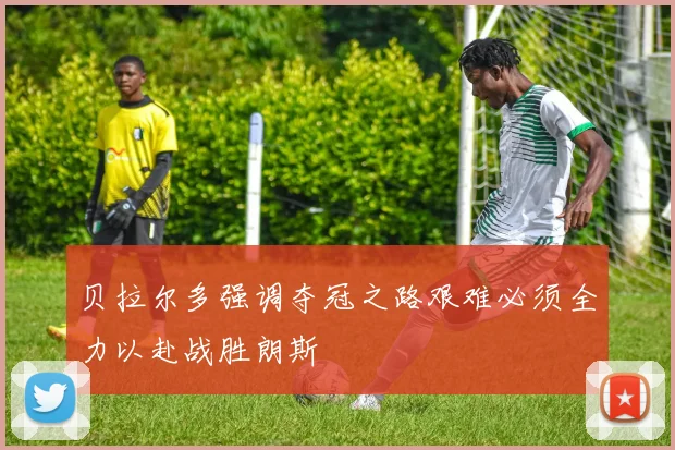 贝拉尔多强调夺冠之路艰难必须全力以赴战胜朗斯