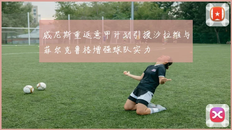 威尼斯重返意甲计划引援沙拉维与菲尔克鲁格增强球队实力