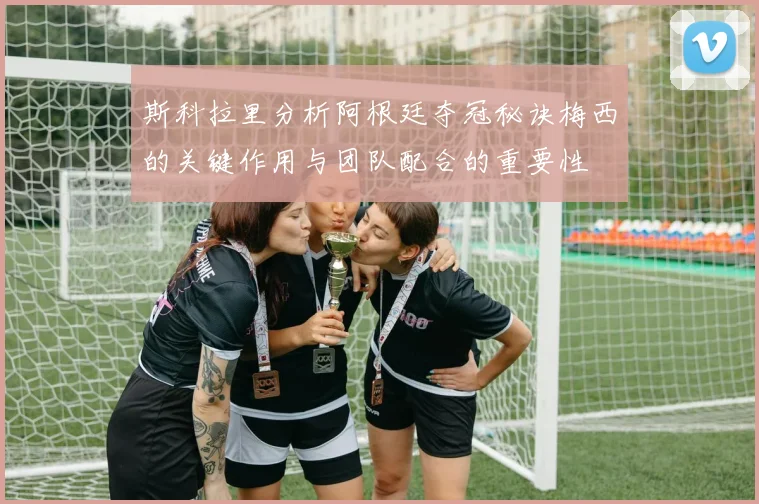 斯科拉里分析阿根廷夺冠秘诀梅西的关键作用与团队配合的重要性