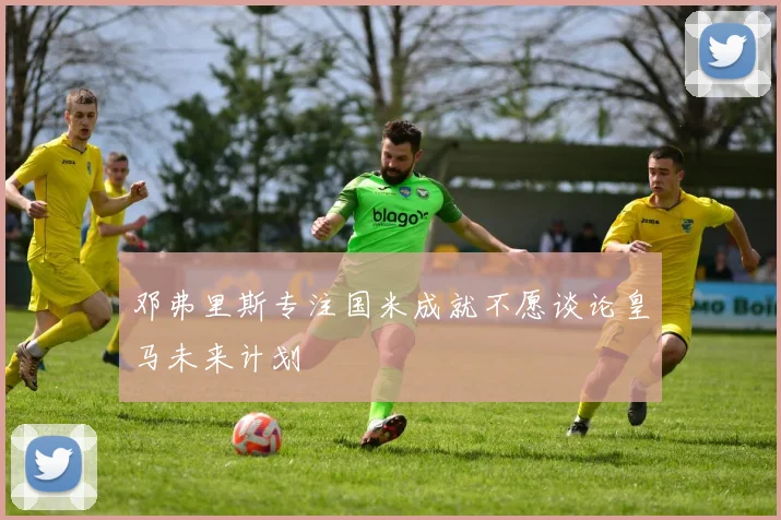 邓弗里斯专注国米成就不愿谈论皇马未来计划
