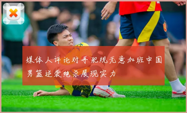 媒体人评论对手犯规无意加班中国男篮逆袭绝杀展现实力