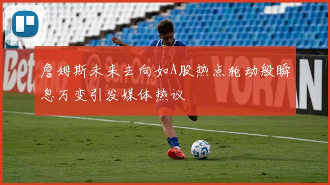 詹姆斯未来去向如A股热点轮动般瞬息万变引发媒体热议