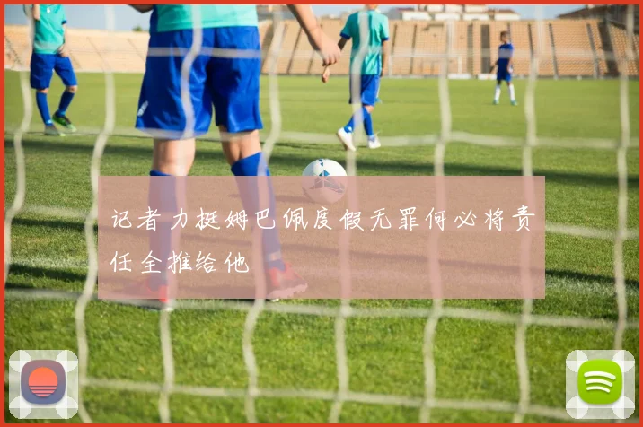 记者力挺姆巴佩度假无罪何必将责任全推给他