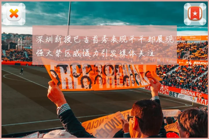 深圳新援巴吉首秀表现平平却展现强大禁区威慑力引发媒体关注