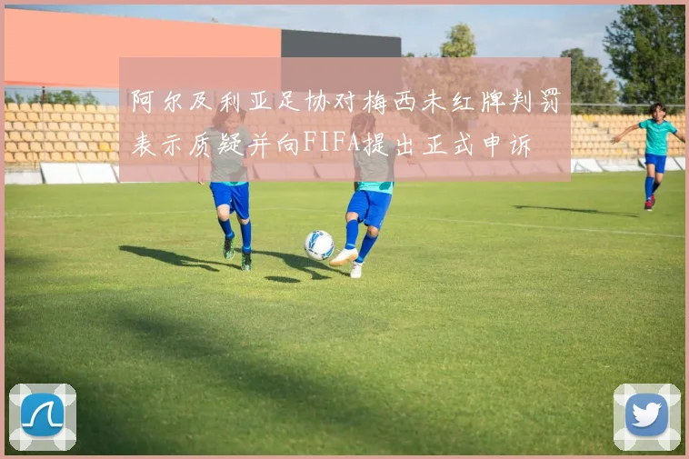 阿尔及利亚足协对梅西未红牌判罚表示质疑并向FIFA提出正式申诉