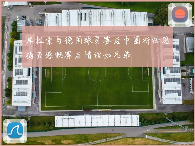 库拉索与德国球员赛后中圈祈祷恩梅查感慨赛后情谊如兄弟