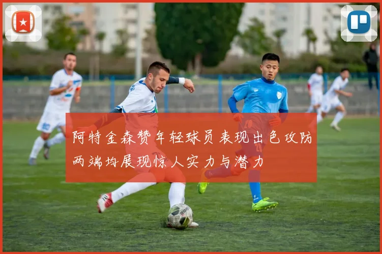 阿特金森赞年轻球员表现出色攻防两端均展现惊人实力与潜力