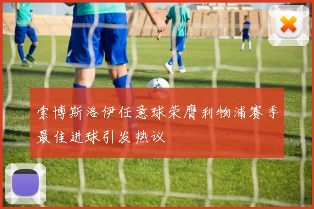 索博斯洛伊任意球荣膺利物浦赛季最佳进球引发热议